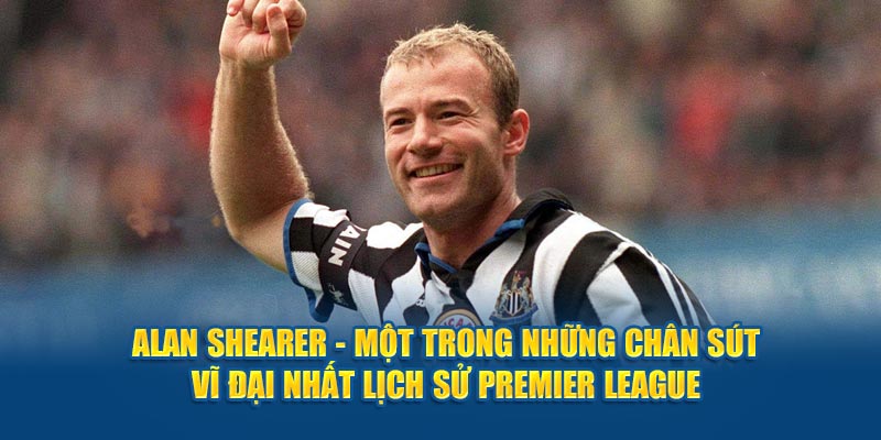 Alan Shearer - Một trong những chân sút vĩ đại nhất lịch sử Premier League